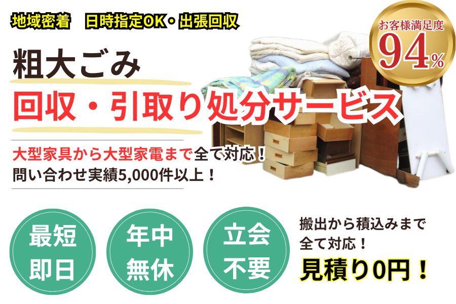 地域密着粗大ゴミ回収 最短即日 最短30分で回収 見積り0円 お客様満足度94% お急ぎ回収対応 実績5000件 選ばれて10年 万一のトラブルにも安心の賠償保険加入済 明瞭会計・粗大ゴミ回収2000円〜 年中無休 最短即日 面倒な搬出作業全てお任せ 〜まで対応 見積無料