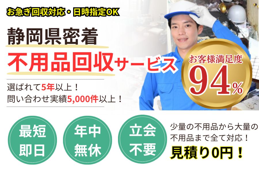 静岡県地域密着不用品回収 最短即日 最短30分で回収 見積り0円 お客様満足度94% お急ぎ回収対応実績5000件 万一のトラブルにも安心の賠償保険加入済 明瞭会計・積み放題5000円〜 年中無休 最短即日 保険加入 廃棄物許可・古物商許可の事業者 見積無料