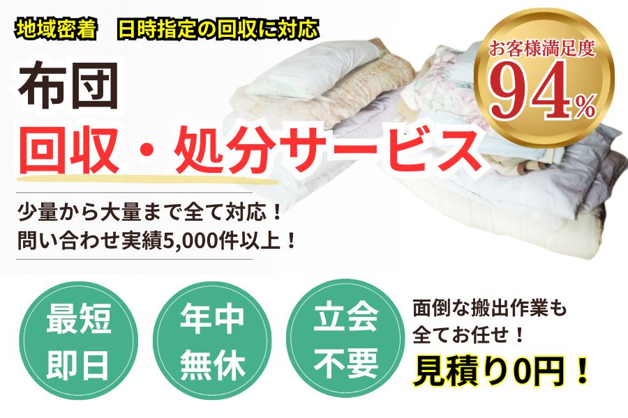 地域密着布団・マットレス回収 最短即日 最短30分で回収 見積り0円 お客様満足度94% お急ぎ回収対応 実績5000件 選ばれて10年 万一のトラブルにも安心の賠償保険加入済 明瞭会計・布団回収4000円〜 年中無休 最短即日 面倒な搬出作業全てお任せ 少量から大量まで対応 見積無料