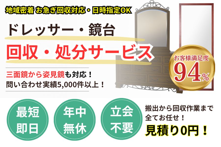 地域密着ドレッサー・鏡台回収業者　最短即日　最短30分で回収　見積り0円　お客様満足度94%　お急ぎ回収対応　実績5000件　選ばれて10年　万一のトラブルにも安心の賠償保険加入済　明瞭会計・ドレッサー・鏡台回収5000円〜　年中無休　最短即日　面倒な搬出作業全てお任せ　処分から搬出まで全て対応　見積無料
