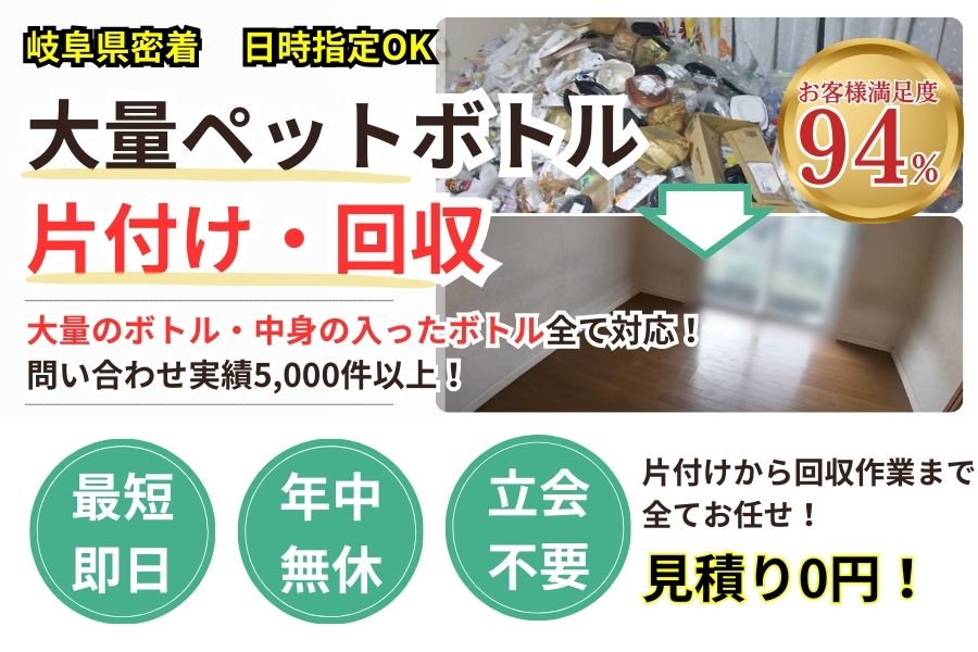 岐阜県地域密着ペットボトル大量回収　最短即日　最短30分で回収　見積り0円　お客様満足度94%　お急ぎ回収対応　実績5000件　選ばれて10年　万一のトラブルにも安心の賠償保険加入済　明瞭会計・ペットボトル回収2000円〜　年中無休　最短即日　面倒な搬出作業全てお任せ　大量のボトル〜中身が入ったボトルまで対応　見積無料