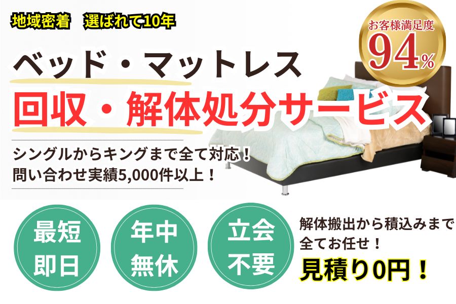 地域密着ベッド・マットレス回収 最短即日 最短30分で回収 見積り0円 お客様満足度94% お急ぎ回収対応 実績5000件 選ばれて10年 万一のトラブルにも安心の賠償保険加入済 明瞭会計・ベッド回収5000円〜 年中無休 最短即日 面倒な搬出作業全てお任せ シングル〜キングサイズまで対応 見積無料