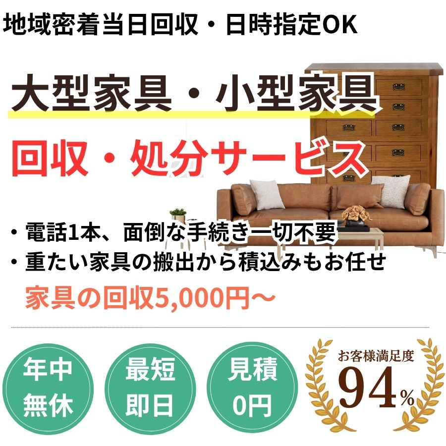 地域密着家具回収　最短即日　最短30分で回収　見積り0円　お客様満足度94%　お急ぎ回収対応　実績5000件　選ばれて10年　万一のトラブルにも安心の賠償保険加入済　明瞭会計・家具回収5000円〜　年中無休　最短即日　面倒な搬出作業全てお任せ　小型〜大型家具まで対応　見積無料