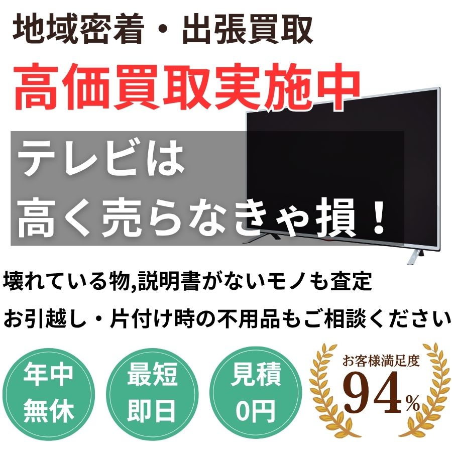 地域密着テレビ買取 最短即日 最短30分で見積り 見積り0円 お客様満足度94% お急ぎ対応 実績5000件 選ばれて10年 高価買取 年中無休 最短即日 面倒な搬出作業全てお任せ 小型〜大型・業務用まで対応 見積無料